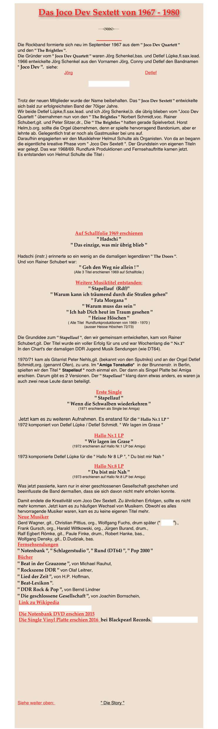 Das Joco Dev Sextett von 1967 - 1980
￼ 
Die Rockband formierte sich neu im September 1967 aus dem " Joco Dev Quartett " 
und den " The Brightles ".
Die Gründer vom " Joco Dev Quartett " waren Jörg Schenkel,bas. und Detlef Lüpke,fl.sax.lead.
1966 entwickelte Jörg Schenkel aus den Vornamen Jörg, Conny und Detlef den Bandnamen " Joco Dev ".  siehe:
                                      Jörg                                                           Detlef

" Joco Dev Quartett "


Trotz der neuen Mitglieder wurde der Name beibehalten. Das " Joco Dev Sextett " entwickelte sich bald zur erfolgreichsten Band der 70iger Jahre.
Wir beide Detlef Lüpke,fl.sax.lead. und ich Jörg Schenkel,b. die übrig blieben vom "Joco Dev Quartett " übernahmen nun von den " The Brightles " Norbert Schmidt,voc. Rainer Schubert,git. und Peter Sitzer,dr., Die " The Brightles " hatten gerade Spielverbot. Horst Helm,b.org. sollte die Orgel übernehmen, denn er spielte hervorragend Bandonium, aber er lehnte ab. Gelegentlich trat er noch als Gastmusiker bei uns auf.
Daraufhin engagierten wir den Musiklehrer Helmut Schulte als Organisten. Von da an begann die eigentliche kreative Phase vom " Joco Dev Sextett ". Der Grundstein von eigenen Titeln war gelegt. Das war 1968/69. Rundfunk Produktionen und Fernsehauftritte kamen jetzt.
Es entstanden von Helmut Schulte die Titel :













Auf Schallfolie 1969 erschienen
" Hadschi " 
" Das einzige, was mir übrig blieb "

Hadschi (instr.) erinnerte so ein wenig an die damaligen legendären " The Doors ". 
Und von Rainer Schubert war: 
" Geh den Weg nie allein ! "
(Alle 3 Titel erschienen 1969 auf Schallfolie.)

Weitere Musiktitel entstanden:
" Stapellauf  (Rdf)"
" Warum kann ich träumend durch die Straßen gehen"
" Fata Morgana "
" Warum muss das sein "
 " Ich hab Dich heut im Traum gesehen "
" Heisse Höschen "
( Alle Titel  Rundfunkproduktionen von 1969 - 1970 )
(ausser Heisse Höschen 72/73) 

Die Grundidee zum " Stapellauf ", den wir gemeinsam entwickelten, kam von Rainer Schubert,git. Der Titel wurde ein voller Erfolg für uns und war Wochenlang die " Nr.1"
In den Chart's der damaligen DDR Jugend Musik Sendungen (wie DT64).

1970/71 kam als Gitarrist Peter Nehls,git. (bekannt von den Sputniks) und an der Orgel Detlef Schmidt,org. (genannt Ofen), zu uns. Im "Amiga Tonstudio"  in der Brunnenstr. in Berlin, spielten wir den Titel " Stapellauf " noch einmal ein. Der dann als Singel Platte bei Amiga erschien. Darum gibt es 2 Versionen. Der " Stapellauf " klang dann etwas anders, es waren ja auch zwei neue Leute daran beteiligt.

Erste Single
" Stapellauf "
" Wenn die Schwalben wiederkehren "
(1971 erschienen als Single bei Amiga)

 Jetzt kam es zu weiteren Aufnahmen. Es enstand für die " Hallo Nr.1 LP "
1972 komponiert von Detlef Lüpke / Detlef Schmidt. " Wir lagen im Grase " 

Hallo Nr.1 LP
" Wir lagen im Grase " 
(1972 erschienen auf Hallo Nr.1 LP bei Amiga)

1973 komponierte Detlef Lüpke für die " Hallo Nr 8 LP ", " Du bist mir Nah "  

Hallo Nr.8 LP
" Du bist mir Nah "
(1973 erschienen auf Hallo Nr.8 LP bei Amiga)

Was jetzt passierte, kann nur in einer geschlossenen Gesellschaft geschehen und beeinflusste die Band dermaßen, dass sie sich davon nicht mehr erholen konnte. 

Damit endete die Kreativität vom Joco Dev Sextett. Zu ähnlichen Erfolgen, sollte es nicht mehr kommen. Jetzt kam es zu häufigen Wechsel von Musikern. Obwohl es alles hervorragende Musiker waren, kam es zu keine eigenen Titel mehr.
Neue Musiker
Gerd Wagner, git., Christian Pittius, org., Wolfgang Fuchs, drum später (" Pond ")., 
Frank Gursch, org., Harald Wittkowski, org., Jürgen Burand, drum.,
Ralf Egbert Römke, git., Paule Finke, drum., Robert Hanke, bas., 
Wolfgang Densky, git., D.Dudziak, bas.
Fernsehsendungen
" Notenbank ", " Schlagerstudio ", " Rund (DT64) ", " Pop 2000 "
Bücher
" Beat in der Grauzone ", von Michael Rauhut, 
" Rockszene DDR " von Olaf Leitner,
" Lied der Zeit ", von H.P. Hoffman, 
" Beat-Lexikon ".
" DDR Rock & Pop ", von Bernd Lindner
" Die geschlossene Gesellschaft ", von Joachim Bornschein,
 Link zu Wikipedia
 http://de.wikipedia.org/wiki/Joco_Dev  
 Die Notenbank DVD erschien 2015
 Die Single Vinyl Platte erschien 2016  bei Blackpearl Records. www.blackpearlrecords.de



￼






Siehe weiter oben:                                      " Die Story "



 ￼



